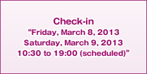 Check-in “Friday, March 8, 2013 Saturday, March 9, 2013 10:30 to 19:00 (scheduled)”