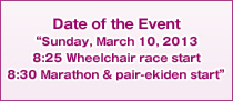 Date of the Event“Sunday, March 10, 2013 8:25 Wheelchair race start 8:30 Marathon & pair-ekiden start”