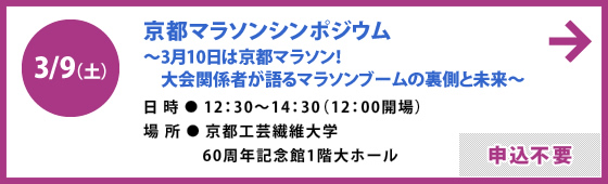 3/9（土）京都マラソンシンポジウム 〜3月10日は京都マラソン！　大会関係者が語るマラソンブームの裏側と未来〜 日時 / 12：30〜14：30（12：00開場）場所 / 京都工芸繊維大学 60周年記念館1階大ホール 申込不要