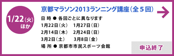 1/22（火）ほか 京都マラソン2013ランニング講座（全5回）日時 / 各回ごとに異なります 1月22日（火）1月27日（日）2月14日（木）2月24日（日）3月2日（土）3月8日（金）場所 / 京都市市民スポーツ会館 申込終了