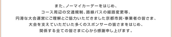 また、ノーマイカーデーをはじめ、コース周辺の交通規制、路線バスの経路変更等、円滑な大会運営にご理解とご協力いただきました京都市民・事業者の皆さま、大会を支えていただいた多くのスポンサーの皆さまをはじめ、関係する全ての皆さまに心から感謝申し上げます。